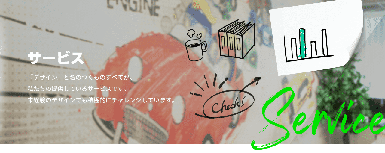 サービス 『デザイン』と名のつくものすべてが、私たちの提供しているサービスです。未経験のデザインでも積極的にチャレンジしています。