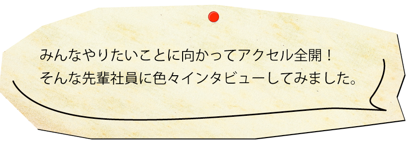 みんなやりたいことに向かってアクセル全開！そんな先輩社員に色々インタビューしてみました。